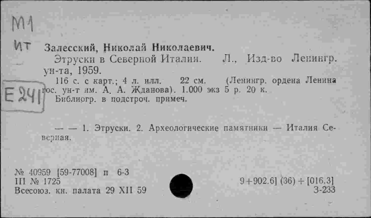 ﻿I'M
И T Залесский, Николай Николаевич.
Этруски в Северной Италии. Л., Изд-во Ленингр. ун-та, 1959.
116 с. с карт.; 4 л. илл.	22 см.	(Ленингр. ордена Ленина
. ун-т им. А. А. Жданова). 1.000 экз 5 р. 20 к.
Библиргр. в подстрой, примеч.
— — 1. Этруски. 2. Археологические памятники — Италия Северная.
№ 40959 [59-77008] п 6-3
III № 1725
Всесоюз. кн. палата 29 XII 59
9+902.6] (36) + [016.3] 3-233